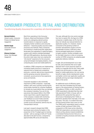 Most firms operating in the Consumer
Products, Retail and Distribution (CPRD)
sector are undergoing radical business
transformations in response to rapidly
changing market conditions and consumer
behaviors – impacting quality assurance (QA)
processes and methods. Many companies
are investing in modernizing their application
landscapes and upgrading or replacing legacy
systems with industry-standard packaged
ERP and CRM applications. Businesses along
the entire retail value chain are creating the
“all-channel” experience for the consumer,
using technologies leveraging analytics, cloud
computing plus social and mobile platforms.
In addition, CPRD companies are implementing
innovative quality practices in response to
reduced time-to-market and competitive
pressures, customer data privacy requirements
and the growing consumer demand for a
consistent, secure and error-free experience
across all channels.
Corporate reputation is also extremely
important to CPRD companies – especially
retailers, with many routinely monitoring the
social media channels for customer feedback
to remedy any issues before they can damage
the company’s standing. Five out of nine
executives interviewed (56%) in the CPRD
sector report that a specific department
in the company is tasked with monitoring
user feedback via social media channels
to improve testing – the second highest
number across all industries, behind only the
Transportation vertical.
Last year’s research showed that CPRD
businesses were among the leaders in the
proportion of the IT budget spent on testing
and QA – with an average of 22% of IT funds
allocated to the QA function, compared to
approximately 18% across all industries.
This year, although the cross-sector average
has risen to nearly 23%, the figure for CPRD
companies is slightly lower at 21%. But this
does not indicate any reduced attention to
application quality; it is, however, closely
connected to the growing number of
portfolio rationalization projects and the
considerable increase in efficiency when
testing packaged applications compared
to legacy systems. Another probable cause
for the slight reduction is that an increasing
number of CPRD companies are adopting agile
application delivery methods.
In agile, QA and development occur side-
by-side, and companies that use an agile
approach don’t count resources spent on
quality as a separate QA line item. Many agile
projects are still focused on smaller, web-
based or mobile applications; the cost-saving
benefits of agile, shorter development cycles
and tighter control over application quality are
gradually winning over larger development
teams in the sector.
An additional source of efficiency gains,
which may have translated into the lower
spend, is the advancement of Testing Centers
of Excellence (TCOEs). In 2012, only 6% of
CPRD respondents indicated that they had
fully operational TCOEs in-house; with an
additional 25% saying that they were in
the process of developing their TCOEs or
planned to develop them internally in the next
two years. This year, it is evident that many
of those testing centers have come on line.
The CPRD sector respondents report a record
number of fully functional TCOEs (31%),
compared to a 19% mean across industries.
CPRD QA organizations are becoming more
mature as they advance toward establishing
a centralized Testing function that acts as
custodian of quality processes and tools, ideas
and innovation.
Consumer Products, Retail and Distribution
Transforming Quality Assurance for a seamless all-channel experience
Bernard Helders
Global Leader, Consumer
Products & Retail Sector
Capgemini
Rashmi Singh
Associate Director
Capgemini
Etienne Cartigny
Senior Test Manager
Capgemini
World Quality Report 2013-14
48
 