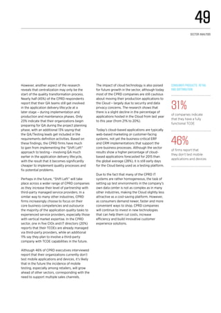 However, another aspect of the research
reveals that centralization may only be the
start of the quality transformation process.
Nearly half (45%) of the CPRD respondents
report that their QA teams still get involved
in the application delivery lifecycle at a
later stage – during implementation and
production and maintenance phases. Only
23% indicate that their organizations begin
preparing for QA during the project planning
phase, with an additional 13% saying that
the QA/Testing leads get included in the
requirements definition activities. Based on
these findings, the CPRD firms have much
to gain from implementing the “Shift Left”
approach to testing – involving QA much
earlier in the application delivery lifecycle,
with the result that it becomes significantly
cheaper to implement quality processes and
fix potential problems.
Perhaps in the future, “Shift Left” will take
place across a wider range of CPRD companies
as they increase their level of partnership with
third-party managed service providers. In a
similar way to many other industries, CPRD
firms increasingly choose to focus on their
core business competencies and outsource
the majority of the application quality tasks to
experienced service providers, especially those
with vertical market expertise. In the CPRD
sector, one in five CIOs and IT directors (20%)
reports that their TCOEs are already managed
via third-party providers, while an additional
11% say they plan to involve a third-party
company with TCOE capabilities in the future.
Although 46% of CPRD executives interviewed
report that their organizations currently don’t
test mobile applications and devices, it’s likely
that in the future the incidence of mobile
testing, especially among retailers, will grow
ahead of other sectors, corresponding with the
need to support multiple sales channels.
The impact of cloud technology is also poised
for future growth in the sector, although today
most of the CPRD companies are still cautious
about moving their production applications to
the Cloud – largely due to security and data
privacy concerns. The research shows that
there is a slight decline in the percentage of
applications hosted in the Cloud from last year
to this year (from 21% to 20%).
Today’s cloud-based applications are typically
web-based marketing or customer-facing
systems, not yet the business-critical ERP
and CRM implementations that support the
core business processes. Although the sector
results show a higher percentage of cloud-
based applications forecasted for 2015 than
the global average (28%), it is still early days
for the Cloud being used as a testing platform.
Due to the fact that many of the CPRD IT
systems are rather homogeneous, the task of
setting up test environments in the company’s
own data center is not as complex as in many
other industries, making the Cloud slightly less
attractive as a cost-saving platform. However,
as consumers demand newer, faster and more
convenient ways to shop, CPRD companies
will continue to invest in new technologies
that can help them cut costs, increase
efficiency and build innovative customer
experience solutions.
Consumer Products, Retail
and Distribution
31%
of companies indicate
that they have a fully
functional TCOE
46%
of firms report that
they don’t test mobile
applications and devices
49
Sector analysis
 