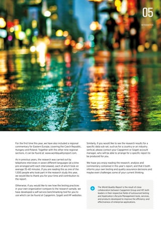 For the first time this year, we have also included a regional
commentary for Eastern Europe, covering the Czech Republic,
Hungary and Poland. Together with the other nine regional
sections, it can be found at: www.worldqualityreport.com.
As in previous years, the research was carried out by
telephone interviews in seven different languages (at a time
pre-arranged with each interviewee), each of which took on
average 35-40 minutes. If you are reading this as one of the
1,500 people who took part in the research study this year,
we would like to thank you for your time and contribution to
the report.
Otherwise, if you would like to see how the testing practices
in your own organization compare to the research sample, we
have developed a self-service benchmarking tool for you to
use which can be found at Capgemini, Sogeti and HP websites.
Similarly, if you would like to see the research results for a
specific data sub-set, such as for a country or an industry
vertical, please contact your Capgemini or Sogeti account
manager, who will be able to arrange for a specific report to
be produced for you.
We hope you enjoy reading the research, analysis and
commentary contained in this year’s report, and that it both
informs your own testing and quality assurance decisions and
maybe even challenges some of your current thinking.
The World Quality Report is the result of close
collaboration between Capgemini Group and HP, both
leaders in their respective fields of outsourced testing
and Application Lifecycle Management tools, services,
and products developed to improve the efficiency and
effectiveness of enterprise applications.
+
05
Introduction
 