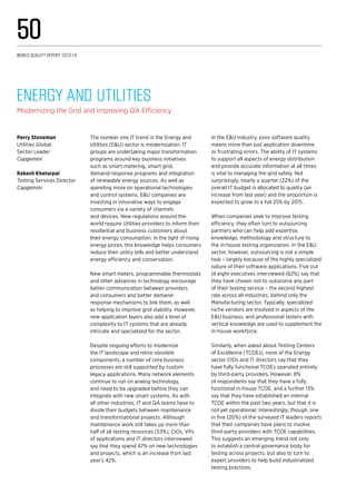 The number one IT trend in the Energy and
Utilities (E&U) sector is modernization. IT
groups are undertaking major transformation
programs around key business initiatives
such as smart metering, smart grid,
demand-response programs and integration
of renewable energy sources. As well as
spending more on operational technologies
and control systems, E&U companies are
investing in innovative ways to engage
consumers via a variety of channels
and devices. New regulations around the
world require Utilities providers to inform their
residential and business customers about
their energy consumption. In the light of rising
energy prices, this knowledge helps consumers
reduce their utility bills and better understand
energy efficiency and conservation.
New smart meters, programmable thermostats
and other advances in technology encourage
better communication between providers
and consumers and better demand-
response mechanisms to link them, as well
as helping to improve grid stability. However,
new application layers also add a level of
complexity to IT systems that are already
intricate and specialized for the sector.
Despite ongoing efforts to modernize
the IT landscape and retire obsolete
components, a number of core business
processes are still supported by custom
legacy applications. Many network elements
continue to run on analog technology,
and need to be upgraded before they can
integrate with new smart systems. As with
all other industries, IT and QA teams have to
divide their budgets between maintenance
and transformational projects. Although
maintenance work still takes up more than
half of all testing resources (53%), CIOs, VPs
of applications and IT directors interviewed
say that they spend 47% on new technologies
and projects, which is an increase from last
year’s 42%.
In the E&U industry, poor software quality
means more than just application downtime
or frustrating errors. The ability of IT systems
to support all aspects of energy distribution
and provide accurate information at all times
is vital to managing the grid safely. Not
surprisingly, nearly a quarter (22%) of the
overall IT budget is allocated to quality (an
increase from last year) and the proportion is
expected to grow to a full 25% by 2015.
When companies seek to improve testing
efficiency, they often turn to outsourcing
partners who can help add expertise,
knowledge, methodology and structure to
the in-house testing organization. In the E&U
sector, however, outsourcing is not a simple
task – largely because of the highly specialized
nature of their software applications. Five out
of eight executives interviewed (62%) say that
they have chosen not to outsource any part
of their testing service – the second highest
rate across all industries, behind only the
Manufacturing sector. Typically, specialized
niche vendors are involved in aspects of the
E&U business, and professional testers with
vertical knowledge are used to supplement the
in-house workforce.
Similarly, when asked about Testing Centers
of Excellence (TCOEs), none of the Energy
sector CIOs and IT directors say that they
have fully functional TCOEs operated entirely
by third-party providers. However, 8%
of respondents say that they have a fully
functional in-house TCOE, and a further 13%
say that they have established an internal
TCOE within the past two years, but that it is
not yet operational. Interestingly, though, one
in five (20%) of the surveyed IT leaders reports
that their companies have plans to involve
third-party providers with TCOE capabilities.
This suggests an emerging trend not only
to establish a central governance body for
testing across projects, but also to turn to
expert providers to help build industrialized
testing practices.
Energy and Utilities
Modernizing the Grid and Improving QA Efficiency
Perry Stoneman
Utilities Global
Sector Leader
Capgemini
Rakesh Khetarpal
Testing Services Director
Capgemini
World Quality Report 2013-14
50
 