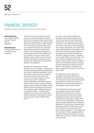 The role of IT in the Financial Services (FS)
industry is continuing to shift from being a
tactical tool to being a strategic business asset
that helps companies gain a competitive edge.
Retail and commercial banks, capital market
firms and insurance companies alike view IT
as an enabler for bringing new, attractively
priced financial products to market faster,
and they invest in developing applications
using the latest tools and technologies. Most
FS companies see time-to-market as their
greatest priority, and feel constant pressure
to launch new products, increase customer
retention and comply with strict government
guidelines and regulations.
Naturally, the IT landscape in a diverse
industry such as FS is complex – ranging from
the mostly packaged applications employed by
many banks to the highly specialized, custom-
built systems used by insurance companies.
However, the entire industry shares the
same set of IT priorities: all these systems
need to interact with a multitude of
external applications. Even legacy back-end
systems need to support the interconnected
business processes that bring together traded
markets, financial institutions and customers.
This complexity creates additional demands
on application quality – a software defect
introduced in one system can impact many
different applications, intensifying in severity
and causing even greater problems down
the line.
As a result, even though IT budgets are
generally constant and companies remain
extremely cautious about launching large-
scale projects, QA spending in the FS sector
continues to rise, reaffirming that companies
don’t want to take chances with the quality of
their software applications. The research data
shows continued growth of QA budgets in the
FS vertical. Last year’s research suggested
that nearly 20% of overall IT budgets was
allocated to application quality – compared
to the average of 18% across all verticals. This
year’s research participants report that, on
average, nearly a quarter (24%) of the total IT
spend is now allocated to quality and testing
activities, making the FS industry one of the
leaders in QA spending. Furthermore, this
figure is projected to increase in the next two
years to 28%.
The additional resources allocated to
QA suggest both greater awareness of
application quality and the growing maturity
of FS companies. Many of the top-tier financial
organizations are continuing to transform
their QA function from fragmented and de-
centralized to a shared services model.
This transformation first became evident
two years ago, when the World Quality
Report 2011–12 noted that FS companies
were beginning to streamline their quality
management function and set up the first
Testing Centers of Excellence (TCOEs). Back
in 2011, only 1% of respondents reported that
they had a fully operational TCOE, although an
additional 27% said that their companies were
planning to develop a TCOE within two years.
These TCOEs are now coming online and
becoming fully operational – as is evident from
this year’s data. In 2013, a staggering 20% of
respondents report that they have functional
TCOEs either in-house or through a third-party
service provider.
Financial Services 
Rapidly Moving Towards the Shared Services Model
Manoj Shikarkhane
Vice President, Testing
Practice, Financial
Services
Capgemini
Manoj Narayanan
Principal, Testing Practice,
Financial Services
Capgemini
World Quality Report 2013-14
52
 