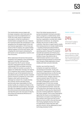 The transformation process began with
the larger companies, which have both the
resources to fund the establishment of a
TCOE and a high volume of applications
and projects, so that the investment in
transformation outweighs the costs. However,
the movement toward QA centralization is now
spreading from the largest banks to the mid-
size financial organizations. Of the three sub-
sectors of the FS industry, the capital markets
segment appears to be the most mature, and
is leading the trend toward centralizing the
QA function across geographies, locations and
lines of business.
When asked about the barriers that prevent
companies from adopting a more standardized
approach to testing, most executives
interviewed from the FS sector indicate
that their organizations lack the necessary
methodology (70%) and skilled resources
(44%) to make the transition successful. To
address the skilled labor shortage, the majority
of FS companies have turned to outsourcing.
Moving all or part of the testing function to a
specialized service provider has been standard
practice among FS companies for many years.
However, what used to be pure labor
arbitrage has evolved into a model whereby
the customer and the specialist testing
partner jointly share responsibility for final
product quality. As companies embark on the
journey toward QA transformation, third-party
providers are engaged to guide them through
the entire process and provide solutions that
will help them get to the next level of maturity
and achieve the operational efficiencies of
managed testing.
One of the fastest-growing areas of
partnership between third-party providers
and FS companies is mobile testing. Some
54% of the FS executives interviewed state
that their organization currently tests mobile
applications and devices. As companies
develop new services to offer to their
customers, they face an urgent need to modify
their testing practices to include mobile testing
– including verifying the almost limitless
number of varieties of mobile devices and
operating systems. Because FS companies
typically lack expertise and infrastructure
to cope with the added demands of mobile
testing in-house, they tend to rely on
implementation partners to put in place
adequate testing procedures to ensure that
ever-changing mobile applications remain
reliable and meet consumer demands.
Another new trend that many FS
companies are exploring is testing in
cloud-based environments. To the cost-
conscious IT organizations in the FS sector,
cloud computing promises an effective way
to build and maintain test environments
and infrastructures. However, data security
concerns prevent many FS firms from
fully adopting the Cloud. To date, security
and data confidentiality concerns have
dissuaded many FS firms from actively
migrating their core applications and tools
to a cloud-based environment. Some 51%
of the executives interviewed say that they
pay attention to data security requirements
and risks in testing application migration to
the Cloud. However, most survey respondents
agree that the Cloud is an emerging trend
and foresee an increase in the proportion of
their testing in the Cloud from the current
24% to as much as 32% in the next two years.
This finding highlights the fact that many
FS organizations expect that their data
security concerns can be addressed as cloud
technology develops further.
Financial services
24%
of the total IT budget is
allocated to Testing
51%
of firms say that they pay
special attention to data
security requirements and
risks in testing application
migration to the Cloud
53
Sector analysis
 