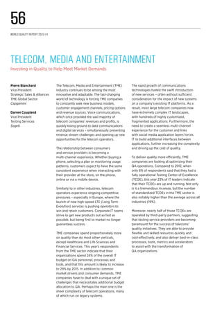 The Telecom, Media and Entertainment (TME)
industry continues to be among the most
innovative and adaptable. The fast-changing
world of technology is forcing TME companies
to constantly seek new business models,
customer engagement channels, pricing options
and revenue sources. Voice communications,
which once provided the vast majority of
telecom companies’ revenues and profits, is
quickly losing ground to data communications
and digital services – simultaneously presenting
revenue stream challenges and opening up new
opportunities for the telecom operators.
The relationship between consumers
and service providers is becoming a
multi-channel experience. Whether buying a
phone, selecting a plan or monitoring usage
patterns, customers expect to have the same
consistent experience when interacting with
their provider at the store, on the phone,
online or via a mobile device.
Similarly to in other industries, telecom
operators experience ongoing competitive
pressures – especially in Europe, where the
launch of new high-speed LTE (Long Term
Evolution) services is pushing operators to
win and retain customers. Corporate IT teams
strive to get new products out as fast as
possible, but being first to market no longer
guarantees success.
TME companies spend proportionately more
on quality than do most other verticals,
except Healthcare and Life Sciences and
Financial Services. This year’s respondents
from the TME sector indicate that their
organizations spend 24% of the overall IT
budget on QA personnel, processes and
tools, and that this amount is likely to increase
to 29% by 2015. In addition to common
market drivers and consumer demands, TME
companies have to deal with a unique set of
challenges that necessitates additional budget
allocation to QA. Perhaps the main one is the
sheer complexity of telecom operations, many
of which run on legacy systems.
The rapid growth of communications
technologies fueled the swift introduction
of new services – often without sufficient
consideration for the impact of new systems
on a company’s existing IT platforms. As a
result, most large telecom companies now
have extremely complex IT landscapes,
with hundreds of highly customized,
fragmented applications. Furthermore, the
need to create a seamless multi-channel
experience for the customer and links
with social media application layers forces
IT to build additional interfaces between
applications, further increasing the complexity
and driving up the cost of quality.
To deliver quality more efficiently, TME
companies are looking at optimizing their
QA operations. Compared to 2012, when
only 6% of respondents said that they had a
fully operational Testing Center of Excellence
(TCOE), this year 23% of IT leaders indicate
that their TCOEs are up and running. Not only
is it a tremendous increase, but the number
of standardized TCOEs in the TME sector is
also notably higher than the average across all
industries (19%).
Moreover, nearly half of those TCOEs are
operated by third-party partners, suggesting
that testing service providers are becoming
paramount for the success of telecoms’
quality initiatives. They are able to provide
flexible and skilled resources quickly and
cost-effectively, and also deliver best-in-class
processes, tools, metrics and accelerators
to assist with the transformation of
QA organizations.
Telecom, Media and Entertainment 
Investing in Quality to Help Meet Market Demands
Pierre Blanchard
Vice President
Strategic Sales & Alliances
TME Global Sector
Capgemini
Darren Coupland
Vice President
Testing Services
Sogeti
World Quality Report 2013-14
56
 