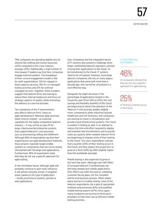 TME companies are spending slightly less on
internal QA staffing and human resources
(22%) compared to the cross-industry
average (23%). Additionally, a high number of
interviewed IT leaders say that their companies
engage external vendors. The breakdown
of their current engagement model is 14%
for staff augmentation; 12% for capped or
fixed capacity services; 14% for co-managed
testing activities and 21% for external
managed services. Together, these numbers
suggest that telecom firms are looking to
reduce their internal headcount and focus on
strategic aspects of quality, while entrusting
the delivery to a service provider.
The complexity of the IT environments
also affects telecom firms’ views on
agile development. Whereas agile promises
faster time-to-market – an essential
capability for the highly competitive telecom
industry – it may not be an easy fit for
large, interconnected enterprise systems
that support telecoms’ core processes
such as provisioning, billing and fulfillment.
Although 84% of respondents say that their
organizations use agile development methods,
those projects typically target smaller
systems or components that are not as closely
intertwined with the large core applications.
Furthermore, 46% of respondents state
that they do not use a specific approach for
agile testing.
In the immediate future, although agile will
probably continue to gain more influence,
it will almost certainly remain in targeted
areas, based on the type of application
– mostly ecommerce systems, portals or
web applications.
Size, complexity and the integrated nature
of IT systems also present a challenge when
larger, established telecom operators consider
moving their applications to the Cloud. To
be transitioned to the Cloud, IT systems
need to be virtualized. However, most large
telecom companies still rely on many legacy
applications that were built more than a
decade ago, and cannot be virtualized in a
cost-effective way.
Alongside the slight decrease in the
percentage of applications hosted in the
Cloud this year (from 24% to 22%), the cost
savings and flexibility benefits of the Cloud
are beginning to attract the attention of the
Telecom IT and business leaders slightly
more, compared to other industries (except
Healthcare and Life Sciences), and companies
are starting to invest in virtualization and
private cloud infrastructure projects. This trend
is evident in testing as well. In an attempt to
reduce the time and effort required to deploy
and maintain test environments and to quickly
ramp up capacity when needed, telecom firms
are beginning to migrate some of their testing
to the Cloud. This year, respondents indicate
that a quarter (25%) of their testing occurs in
the Cloud, and they expect this proportion to
grow to a third (33%) by 2015 (slightly higher
than the worldwide average).
Mobile testing is also expected to grow in
the next few years. Although over half (56%)
of surveyed telecom IT professionals say
that they already test mobile applications,
their efforts are often focused on validating
customer-facing apps, not the complete
end-to-end business process. When asked
about barriers to mobile testing, most of the
telecom respondents cite a lack of specialized
methods and processes (61%) and qualified
mobile testing experts (57%). Once again,
many companies are turning to third-party
providers to help them set up efficient mobile
testing practices.
Telecom, Media and
Entertainment 
46%
of companies indicate that
they do not use a specific
approach for agile testing
25%
of Testing currently occurs
in the Cloud
57
Sector analysis
 