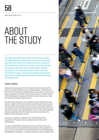 About 	
the Study
The World Quality Report 2013-14 is based on a total
of 1,500 telephone interviews carried out during April
and May 2013, with senior executives from a range of
IT management functions in medium and large private
companies and Public Sector organizations across
25 countries. The average length of each interview
was 35-40 minutes. The research data was enhanced
by further in-depth interviews with a selected number
of respondents.
Survey Sample
Adopting the same approach as for the 2012-13 report, we focused this
year on organizations with more than 1,000 employees. A breakdown of
the number of interviews by organizational size and country is shown in the
table on page 60. The number of interviews conducted in Eastern Europe
(The Czech Republic, Hungary and Poland) has been increased to create
the new Eastern Europe regional section.
Interviews were required to cover a range of vertical markets to provide
specific insight into the Testing and QA issues within each industry sector,
with the number of interviews conducted shown in the graph on page 61.
The sample size for the Financial Services vertical was increased to provide
improved coverage of the Capital Markets sector. For this year, healthcare
providers operating within the Public Sector were transferred to the
Healthcare and Life Sciences vertical.
As shown in the graph on page 60, more than half (54%) of the
respondents in this year’s research sample are either CIOs or VP
of applications.
To ensure a dependable and substantive piece of market research, the
recruited sample must be statistically representative of the population in
terms of its size and profile. The required sample size varies depending on
the population it represents – usually expressed as a ratio or incidence rate.
World Quality Report 2013-14
58
 