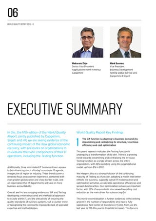 In this, the fifth edition of the World Quality
Report, jointly published by Capgemini,
Sogeti and HP, we are seeing evidence of the
continuing impact of the slow global economic
recovery, with pressures on organizations to
re-evaluate the basic components of their IT
operations, including the Testing function.
Additionally, three interrelated IT business drivers appear
to be influencing much of today’s corporate IT agenda,
irrespective of region or industry. These trends cover a
renewed focus on customer experience, combined with
ever greater globalization and cross-border trade, and
an expectation that IT departments will take on more
business accountability.
Overall, we find encouraging evidence of QA and Testing
developing a more structured and methodical approach
to its role within IT, and the critical role of ensuring the
quality standards of business systems, but a counter trend
of recognizing the constraints imposed by lack of specialist
expertise and methodologies.
World Quality Report Key Findings
1
The QA function is adapting to business demands by
streamlining and centralizing its structure, to achieve
efficiency and cost optimization
This year’s research indicates the Testing function is
undergoing a transformation of its own. There is a growing
trend towards streamlining and centralizing the in-house
Testing function as a single stream across the entire
organization, with 26% reporting using this organizational
model, up from 8% in 2012.
We interpret this as a strong indicator of the continuing
maturity of Testing as a function, adopting a model that better
reflects the business, supports overall IT modernization and
optimization activities, accelerates operational efficiencies and
spreads best practice. Cost optimization remains an important
factor, with 57% of respondents interviewed reporting cost
reduction as the main driver for outsourcing QA.
This move to centralization is further evidenced in the striking
growth in the number of respondents who have a fully
operational Test Center of Excellence (TCOE), from just 6%
last year to 19% this year (a threefold increase). This focus is
Executive Summary
Mark Buenen
Vice President
Business Development
Testing Global Service Line
Capgemini & Sogeti
Makarand Teje
Senior Vice President
Applications North America
Capgemini
World Quality Report 2013-14
06
 