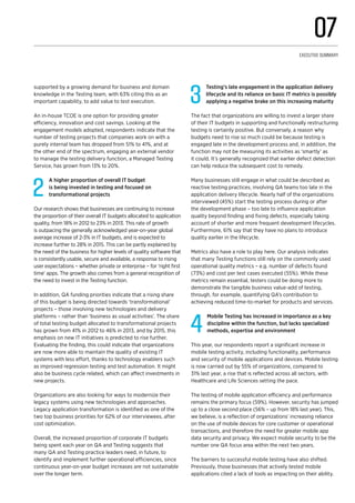 supported by a growing demand for business and domain
knowledge in the Testing team, with 63% citing this as an
important capability, to add value to test execution.
An in-house TCOE is one option for providing greater
efficiency, innovation and cost savings. Looking at the
engagement models adopted, respondents indicate that the
number of testing projects that companies work on with a
purely internal team has dropped from 51% to 41%, and at
the other end of the spectrum, engaging an external vendor
to manage the testing delivery function, a Managed Testing
Service, has grown from 13% to 20%.
2
A higher proportion of overall IT budget
is being invested in testing and focused on
transformational projects
Our research shows that businesses are continuing to increase
the proportion of their overall IT budgets allocated to application
quality, from 18% in 2012 to 23% in 2013. This rate of growth
is outpacing the generally acknowledged year-on-year global
average increase of 2-3% in IT budgets, and is expected to
increase further to 28% in 2015. This can be partly explained by
the need of the business for higher levels of quality software that
is consistently usable, secure and available, a response to rising
user expectations – whether private or enterprise – for ‘right first
time’ apps. The growth also comes from a general recognition of
the need to invest in the Testing function.
In addition, QA funding priorities indicate that a rising share
of this budget is being directed towards ‘transformational’
projects – those involving new technologies and delivery
platforms – rather than ‘business as usual activities’. The share
of total testing budget allocated to transformational projects
has grown from 41% in 2012 to 46% in 2013, and by 2015, this
emphasis on new IT initiatives is predicted to rise further.
Evaluating the finding, this could indicate that organizations
are now more able to maintain the quality of existing IT
systems with less effort, thanks to technology enablers such
as improved regression testing and test automation. It might
also be business cycle related, which can affect investments in
new projects.
Organizations are also looking for ways to modernize their
legacy systems using new technologies and approaches.
Legacy application transformation is identified as one of the
two top business priorities for 62% of our interviewees, after
cost optimization.
Overall, the increased proportion of corporate IT budgets
being spent each year on QA and Testing suggests that
many QA and Testing practice leaders need, in future, to
identify and implement further operational efficiencies, since
continuous year-on-year budget increases are not sustainable
over the longer term.
3
Testing’s late engagement in the application delivery
lifecycle and its reliance on basic IT metrics is possibly
applying a negative brake on this increasing maturity
The fact that organizations are willing to invest a larger share
of their IT budgets in supporting and functionally restructuring
testing is certainly positive. But conversely, a reason why
budgets need to rise so much could be because testing is
engaged late in the development process and, in addition, the
function may not be measuring its activities as ‘smartly’ as
it could. It’s generally recognized that earlier defect detection
can help reduce the subsequent cost to remedy.
Many businesses still engage in what could be described as
reactive testing practices, involving QA teams too late in the
application delivery lifecycle. Nearly half of the organizations
interviewed (45%) start the testing process during or after
the development phase – too late to influence application
quality beyond finding and fixing defects, especially taking
account of shorter and more frequent development lifecycles.
Furthermore, 61% say that they have no plans to introduce
quality earlier in the lifecycle.
Metrics also have a role to play here. Our analysis indicates
that many Testing functions still rely on the commonly used
operational quality metrics – e.g. number of defects found
(73%) and cost per test cases executed (55%). While these
metrics remain essential, testers could be doing more to
demonstrate the tangible business value-add of testing,
through, for example, quantifying QA’s contribution to
achieving reduced time-to-market for products and services.
4
Mobile Testing has increased in importance as a key
discipline within the function, but lacks specialized
methods, expertise and environment
This year, our respondents report a significant increase in
mobile testing activity, including functionality, performance
and security of mobile applications and devices. Mobile testing
is now carried out by 55% of organizations, compared to
31% last year, a rise that is reflected across all sectors, with
Healthcare and Life Sciences setting the pace.
The testing of mobile application efficiency and performance
remains the primary focus (59%). However, security has jumped
up to a close second place (56% – up from 18% last year). This,
we believe, is a reflection of organizations’ increasing reliance
on the use of mobile devices for core customer or operational
transactions, and therefore the need for greater mobile app
data security and privacy. We expect mobile security to be the
number one QA focus area within the next two years.
The barriers to successful mobile testing have also shifted.
Previously, those businesses that actively tested mobile
applications cited a lack of tools as impacting on their ability.
07
Executive Summary
 