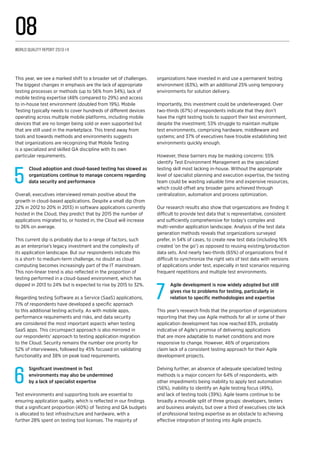 This year, we see a marked shift to a broader set of challenges.
The biggest changes in emphasis are the lack of appropriate
testing processes or methods (up to 56% from 34%), lack of
mobile testing expertise (48% compared to 29%) and access
to in-house test environment (doubled from 19%). Mobile
Testing typically needs to cover hundreds of different devices
operating across multiple mobile platforms, including mobile
devices that are no longer being sold or even supported but
that are still used in the marketplace. This trend away from
tools and towards methods and environments suggests
that organizations are recognizing that Mobile Testing
is a specialized and skilled QA discipline with its own
particular requirements.
5
Cloud adoption and cloud-based testing has slowed as
organizations continue to manage concerns regarding
data security and performance
Overall, executives interviewed remain positive about the
growth in cloud-based applications. Despite a small dip (from
22% in 2012 to 20% in 2013) in software applications currently
hosted in the Cloud, they predict that by 2015 the number of
applications migrated to, or hosted in, the Cloud will increase
to 26% on average.
This current dip is probably due to a range of factors, such
as an enterprise’s legacy investment and the complexity of
its application landscape. But our respondents indicate this
is a short- to medium-term challenge, no doubt as cloud
computing becomes increasingly part of the IT mainstream.
This non-linear trend is also reflected in the proportion of
testing performed in a cloud-based environment, which has
dipped in 2013 to 24% but is expected to rise by 2015 to 32%.
Regarding testing Software as a Service (SaaS) applications,
71% of respondents have developed a specific approach
to this additional testing activity. As with mobile apps,
performance requirements and risks, and data security
are considered the most important aspects when testing
SaaS apps. This circumspect approach is also mirrored in
our respondents’ approach to testing application migration
to the Cloud. Security remains the number one priority for
52% of interviewees, followed by 45% focused on validating
functionality and 38% on peak load requirements.
6
Significant investment in Test
environments may also be undermined
by a lack of specialist expertise
Test environments and supporting tools are essential to
ensuring application quality, which is reflected in our findings
that a significant proportion (40%) of Testing and QA budgets
is allocated to test infrastructure and hardware, with a
further 28% spent on testing tool licenses. The majority of
organizations have invested in and use a permanent testing
environment (63%), with an additional 25% using temporary
environments for solution delivery.
Importantly, this investment could be underleveraged. Over
two-thirds (67%) of respondents indicate that they don’t
have the right testing tools to support their test environment,
despite the investment; 53% struggle to maintain multiple
test environments, comprising hardware, middleware and
systems; and 37% of executives have trouble establishing test
environments quickly enough.
However, these barriers may be masking concerns: 55%
identify Test Environment Management as the specialized
testing skill most lacking in-house. Without the appropriate
level of specialist planning and execution expertise, the testing
team could be wasting valuable time and expensive resources,
which could offset any broader gains achieved through
centralization, automation and process optimization.
Our research results also show that organizations are finding it
difficult to provide test data that is representative, consistent
and sufficiently comprehensive for today’s complex and
multi-vendor application landscape. Analysis of the test data
generation methods reveals that organizations surveyed
prefer, in 54% of cases, to create new test data (including 16%
created ‘on the go’) as opposed to reusing existing/production
data sets. And nearly two-thirds (65%) of organizations find it
difficult to synchronize the right sets of test data with versions
of applications under test, especially in test scenarios requiring
frequent repetitions and multiple test environments.
7
Agile development is now widely adopted but still
gives rise to problems for testing, particularly in
relation to specific methodologies and expertise
This year’s research finds that the proportion of organizations
reporting that they use Agile methods for all or some of their
application development has now reached 83%, probably
indicative of Agile’s promise of delivering applications
that are more adaptable to market conditions and more
responsive to change. However, 46% of organizations
claim lack of a consistent testing approach for their Agile
development projects.
Delving further, an absence of adequate specialized testing
methods is a major concern for 64% of respondents, with
other impediments being inability to apply test automation
(56%), inability to identify an Agile testing focus (49%),
and lack of testing tools (39%). Agile teams continue to be
broadly a movable split of three groups: developers, testers
and business analysts, but over a third of executives cite lack
of professional testing expertise as an obstacle to achieving
effective integration of testing into Agile projects.
World Quality Report 2013-14
08
 