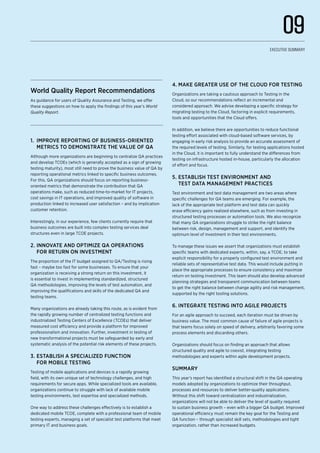 World Quality Report Recommendations
As guidance for users of Quality Assurance and Testing, we offer
these suggestions on how to apply the findings of this year’s World
Quality Report.
1.	 Improve reporting of business-oriented
metrics to demonstrate the value of QA
Although more organizations are beginning to centralize QA practices
and develop TCOEs (which is generally accepted as a sign of growing
testing maturity), most still need to prove the business value of QA by
reporting operational metrics linked to specific business outcomes.
For this, QA organizations should focus on reporting business-
oriented metrics that demonstrate the contribution that QA
operations make, such as reduced time-to-market for IT projects,
cost savings in IT operations, and improved quality of software in
production linked to increased user satisfaction – and by implication
customer retention.
Interestingly, in our experience, few clients currently require that
business outcomes are built into complex testing services deal
structures even in large TCOE projects.
2.	Innovate and optimize QA operations
for return on investment
The proportion of the IT budget assigned to QA/Testing is rising
fast – maybe too fast for some businesses. To ensure that your
organization is receiving a strong return on this investment, it
is essential to invest in implementing standardized, structured
QA methodologies, improving the levels of test automation, and
improving the qualifications and skills of the dedicated QA and
testing teams.
Many organizations are already taking this route, as is evident from
the rapidly growing number of centralized testing functions and
industrialized Testing Centers of Excellence (TCOEs) that deliver
measured cost efficiency and provide a platform for improved
professionalism and innovation. Further, investment in testing of
new transformational projects must be safeguarded by early and
systematic analysis of the potential risk elements of these projects.
3.	Establish a specialized function
for mobile testing
Testing of mobile applications and devices is a rapidly growing
field, with its own unique set of technology challenges, and high
requirements for secure apps. While specialized tools are available,
organizations continue to struggle with lack of available mobile
testing environments, test expertise and specialized methods.
One way to address these challenges effectively is to establish a
dedicated mobile TCOE, complete with a professional team of mobile
testing experts, managing a set of specialist test platforms that meet
primary IT and business goals.
4.	Make greater use of the Cloud for testing
Organizations are taking a cautious approach to Testing in the
Cloud, so our recommendations reflect an incremental and
considered approach. We advise developing a specific strategy for
migrating testing to the Cloud, factoring in explicit requirements,
tools and opportunities that the Cloud offers.
In addition, we believe there are opportunities to reduce functional
testing effort associated with cloud-based software services, by
engaging in early risk analysis to provide an accurate assessment of
the required levels of testing. Similarly, for testing applications hosted
in the Cloud, it is important to fully understand the differences from
testing on infrastructure hosted in-house, particularly the allocation
of effort and focus.
5.	Establish test environment and
test data management practices
Test environment and test data management are two areas where
specific challenges for QA teams are emerging. For example, the
lack of the appropriate test platform and test data can quickly
erase efficiency gains realized elsewhere, such as from investing in
structured testing processes or automation tools. We also recognize
that many QA organizations struggle to strike the right balance
between risk, design, management and support, and identify the
optimum level of investment in their test environments.
To manage these issues we assert that organizations must establish
specific teams with dedicated experts, within, say, a TCOE, to take
explicit responsibility for a properly configured test environment and
reliable sets of representative test data. This would include putting in
place the appropriate processes to ensure consistency and maximize
return on testing investment. This team should also develop advanced
planning strategies and transparent communication between teams
to get the right balance between change agility and risk management,
supported by the right tooling solutions.
6.	Integrate testing into agile projects
For an agile approach to succeed, each iteration must be driven by
business value. The most common cause of failure of agile projects is
that teams focus solely on speed of delivery, arbitrarily favoring some
process elements and discarding others.
Organizations should focus on finding an approach that allows
structured quality and agile to coexist, integrating testing
methodologies and experts within agile development projects.
Summary
This year’s report has identified a structural shift in the QA operating
models adopted by organizations to optimize their throughput,
processes and resources to deliver better-quality applications.
Without this shift toward centralization and industrialization,
organizations will not be able to deliver the level of quality required
to sustain business growth – even with a bigger QA budget. Improved
operational efficiency must remain the key goal for the Testing and
QA function – through specialist skill sets, methodologies and tight
organization, rather than increased budgets.
09
Executive Summary
 