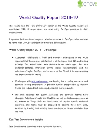 World Quality Report 2018-19
The results from the 10th anniversary edition of the World Quality Report are
conclusive: 99% of respondents are now using DevOps practices in their
organizations.
It appears the focus is no longer on whether to move to DevOps; rather on how
to refine their DevOps approach and improve continuously.
World Quality Report 2018-19 Findings:
• Customer satisfaction is front and center – Participants in the WQR
reported that ‘Ensure user satisfaction’ is at the top of their QA and testing
strategy. This would have been unthinkable ten years ago. But with
customer-centered innovation driving digital transformations and the
adoption of agile, DevOps, and a move to the Cloud, it is also resetting
the expectations for testing.
• Challenges with test environments are holding back quality assurance and
software testing efficiencies. A problem further exasperated by industry
trends like reduced test cycles and releasing more regularly.
• The skills required for quality assurance and software testing have
changed. Adoption of agile and DevOps, as well as technologies such as
AI, Internet of Things (IoT) and blockchain, all require specific technical
expertise, and teams must be prepared to acquire these new skills,
whether by training their existing team members, or hiring specialists into
the team.
Key Test Environment Insights
Test Environments continues to be a problem for most.
 