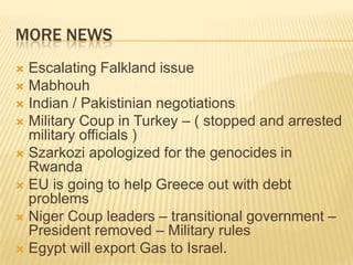 More NewsEscalating Falkland issueMabhouhIndian / Pakistinian negotiations Military Coup in Turkey – ( stopped and arrested military officials )Szarkozi apologized for the genocides in RwandaEU is going to help Greece out with debt problemsNiger Coup leaders – transitional government – President removed – Military rulesEgypt will export Gas to Israel.