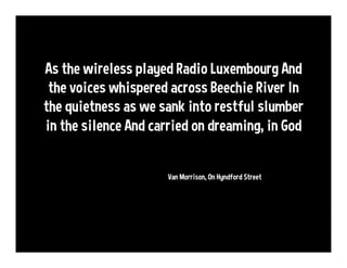 As the wireless played Radio Luxembourg
And the voices whispered across Beechie River
In the quietness as we sank into
restful slumber in the silence
And carried on dreaming, in God
@VanMorrison, On Hyndford Street
 