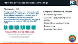 What is policy for?
‘’equity-oriented scholars use a moral and social
justice argument— either alone or in conjunction
with a pragmatic argument—about the need to
marshal ideas and resources to improve
achievement and outcomes for all and particularly
for underserved students “(Olivia & Nora, 2004
p.117)
ECU policy development process
• Benchmarking widely
• Academic Policy Working Group
design
• Student Guild input and review
• Expert review
• Education Committee
Policy and governance: intentional partnerships
https://www.teqsa.gov.au/latest-news/publications/guidance-note-academic-governance
 