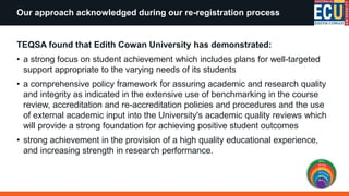 TEQSA found that Edith Cowan University has demonstrated:
• a strong focus on student achievement which includes plans for well-targeted
support appropriate to the varying needs of its students
• a comprehensive policy framework for assuring academic and research quality
and integrity as indicated in the extensive use of benchmarking in the course
review, accreditation and re-accreditation policies and procedures and the use
of external academic input into the University's academic quality reviews which
will provide a strong foundation for achieving positive student outcomes
• strong achievement in the provision of a high quality educational experience,
and increasing strength in research performance.
Our approach acknowledged during our re-registration process
 