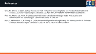 Oliva, M., & Nora, A. (2004). College Access and the K-16 Pipeline: Connecting Policy and Practice for Latino Student
Success. Journal of Hispanic Higher Education, 3, 2, April 2004, 117-124 DOI: 10.1177/1538192704263707
Price RM, Alkema GE, Frank JC (2009) California Geriatric Education Center Logic Model: An evaluation and
communication tool. Gerontology & Geriatrics Education 30. 317–331
Roxå, T., Mårtensson, K., & Alveteg, M. (2011). Understanding and influencing teaching and learning cultures at university:
A network approach. Higher Education, 62, 99-111. doi:10.1007/s10734-010-9368-9
References
 