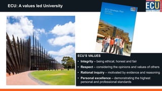 ECU: A values led University
ECU’S VALUES
• Integrity – being ethical, honest and fair
• Respect – considering the opinions and values of others
• Rational inquiry – motivated by evidence and reasoning
• Personal excellence – demonstrating the highest
personal and professional standards
 