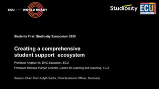 Creating a comprehensive
student support ecosystem
Professor Angela Hill, DVC Education, ECU
Professor Rowena Harper, Director, Centre for Learning and Teaching, ECU
Session Chair: Prof Judyth Sachs, Chief Academic Officer, Studiosity
Students First: Studiosity Symposium 2020
 