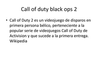 Call of duty black ops 2
• Call of Duty 2 es un videojuego de disparos en
primera persona bélico, perteneciente a la
popular serie de videojuegos Call of Duty de
Activision y que sucede a la primera entrega.
Wikipedia
 