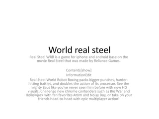 World real steel
Real Steel WRB is a game for iphone and android base on the
movie Real Steel that was made by Reliance Games.
Contents[show]
InformationEdit
Real Steel World Robot Boxing packs bigger punches, harder-
hitting battles, and doubles the action of its processor. See the
mighty Zeus like you've never seen him before with new HD
visuals. Challenge new chrome contenders such as Bio War and
Hollowjack with fan favorites Atom and Noisy Boy, or take on your
friends head-to-head with epic multiplayer action!
 