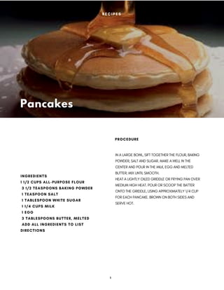 Pancakes
IN A LARGE BOWL, SIFT TOGETHER THE FLOUR, BAKING
POWDER, SALT AND SUGAR. MAKE A WELL IN THE
CENTER AND POUR IN THE MILK, EGG AND MELTED
BUTTER; MIX UNTIL SMOOTH.
HEAT A LIGHTLY OILED GRIDDLE OR FRYING PAN OVER
MEDIUM HIGH HEAT. POUR OR SCOOP THE BATTER
ONTO THE GRIDDLE, USING APPROXIMATELY 1/4 CUP
FOR EACH PANCAKE. BROWN ON BOTH SIDES AND
SERVE HOT.
PROCEDURE
INGREDIENTS
1 1/2 CUPS ALL-PURPOSE FLOUR
 3 1/2 TEASPOONS BAKING POWDER
 1 TEASPOON SALT
 1 TABLESPOON WHITE SUGAR
 1 1/4 CUPS MILK
 1 EGG
 3 TABLESPOONS BUTTER, MELTED
 ADD ALL INGREDIENTS TO LIST
DIRECTIONS
R E C I P E S
1
 