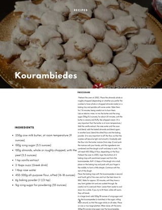 Kourambiedes
 Preheat the oven at 200C. Place the almonds whole or
roughly chopped (depending on whether you prefer the
cookies to have whole or chopped almonds inside) on a
baking tray and sprinkle with some water. Bake them
for 7-8 minutes, being careful not to burn them.
Use an electric mixer, to mix the butter and the icing
sugar (100g/3.5 ounces), for about 20 minutes, until the
butter is creamy and fluffy, like whipped cream. (It is
very important that the butter is at room temperature.)
Add the vanilla extract, the rose water and the ouzo
and blend; add the baked almonds and blend again.
In another bowl, blend the sifted flour and the baking
powder. (It is very important to sift the flour, so that the
cookies will become light and smooth.) Gradually add
the flour into the butter mixture (from step 2) and work
the mixture with your hands, until the ingredients are
combined and the dough is soft and easy to work. You
will need 450-500g of flour, depending on the flour.
Preheat the oven to 200C; layer the bottom of 2
baking trays with parchment paper and form the
kourampiedes. Roll 1-2 tbsps of the dough into a ball,
place on the baking tray and push with your finger in
the middle, to form a little dimple. Continue with the
rest of the dough.
Place the baking trays with the kourampiedes in second
and fourth grill of the oven and turn the heat down to
180C. Bake for approx. 20 minutes, until they have a
very faint golden tint and are cooked through. Be
careful not to overcook them. Leave them aside to cool
down for a while. If you try to lift them, while still warm,
they will break.
In a large bowl, add 500g/18 ounces of icing sugar and
dip the kourampiedes (in batches) in the sugar, rolling
them around, so that the sugar sticks on all sides. Place
on one or two large platters. When done, sift the extra
500g/18 ounces icing sugar over the kourampiedes.
PROCEDURE
250g cow milk butter, at room temperature (9
ounces)
100g icing sugar (3.5 ounces)
100g almonds, whole or roughly chopped, with the
peel (3.5 ounces)
1 tsp vanilla extract
2 tbsps ouzo (Greek drink)
1 tbsp rose water
450-500g all-purpose flour, sifted (16-18 ounces)
6g baking powder (1 1/2 tsp)
1kg icing sugar for powdering (35 ounces)
INGREDIENTS
R E C I P E S
2
 