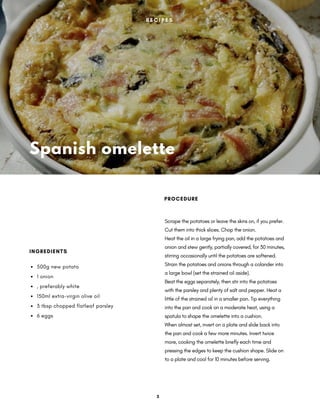 Spanish omelette
Scrape the potatoes or leave the skins on, if you prefer.
Cut them into thick slices. Chop the onion.
Heat the oil in a large frying pan, add the potatoes and
onion and stew gently, partially covered, for 30 minutes,
stirring occasionally until the potatoes are softened.
Strain the potatoes and onions through a colander into
a large bowl (set the strained oil aside).
Beat the eggs separately, then stir into the potatoes
with the parsley and plenty of salt and pepper. Heat a
little of the strained oil in a smaller pan. Tip everything
into the pan and cook on a moderate heat, using a
spatula to shape the omelette into a cushion.
When almost set, invert on a plate and slide back into
the pan and cook a few more minutes. Invert twice
more, cooking the omelette briefly each time and
pressing the edges to keep the cushion shape. Slide on
to a plate and cool for 10 minutes before serving.
PROCEDURE
500g new potato
1 onion
, preferably white
150ml extra-virgin olive oil
3 tbsp chopped flatleaf parsley
6 eggs
INGREDIENTS
R E C I P E S
3
 