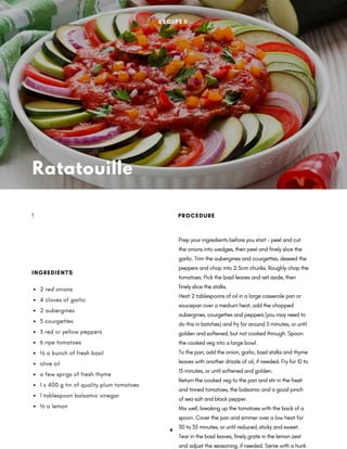 Ratatouille
Prep your ingredients before you start – peel and cut
the onions into wedges, then peel and finely slice the
garlic. Trim the aubergines and courgettes, deseed the
peppers and chop into 2.5cm chunks. Roughly chop the
tomatoes. Pick the basil leaves and set aside, then
finely slice the stalks.
Heat 2 tablespoons of oil in a large casserole pan or
saucepan over a medium heat, add the chopped
aubergines, courgettes and peppers (you may need to
do this in batches) and fry for around 5 minutes, or until
golden and softened, but not cooked through. Spoon
the cooked veg into a large bowl.
To the pan, add the onion, garlic, basil stalks and thyme
leaves with another drizzle of oil, if needed. Fry for 10 to
15 minutes, or until softened and golden.
Return the cooked veg to the pan and stir in the fresh
and tinned tomatoes, the balsamic and a good pinch
of sea salt and black pepper.
Mix well, breaking up the tomatoes with the back of a
spoon. Cover the pan and simmer over a low heat for
30 to 35 minutes, or until reduced, sticky and sweet.
Tear in the basil leaves, finely grate in the lemon zest
and adjust the seasoning, if needed. Serve with a hunk
PROCEDURE
2 red onions
4 cloves of garlic
2 aubergines
3 courgettes
3 red or yellow peppers
6 ripe tomatoes
½ a bunch of fresh basil
olive oil
a few sprigs of fresh thyme
1 x 400 g tin of quality plum tomatoes
1 tablespoon balsamic vinegar
½ a lemon
INGREDIENTS
!
R E C I P E S
4
 
