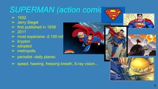 SUPERMAN (action comics)
➢ 1932
➢ Jerry Siegel
➢ first published in 1938
➢ 2011
➢ most expensive -2.100 million-
➢ krypton
➢ adopted
➢ metropolis
➢ periodist -daily planet-
➢ speed, hearing, freezing breath, X-ray vision...
5
 