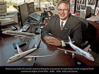 Thomas Lee holds the world’s record of being the only person to have flown on the inaugural (first)
commercial flights of the B747, A380 , B787, A350 and CSeries.
 