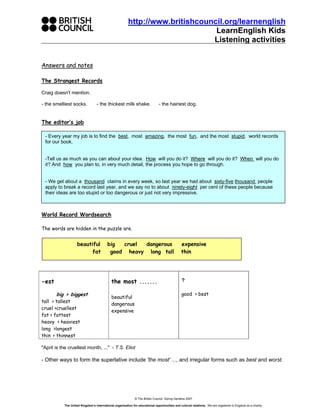 http://www.britishcouncil.org/learnenglish
                                                                                LearnEnglish Kids
                                                                               Listening activities


Answers and notes

The Strangest Records

Craig doesn't mention.

- the smelliest socks.            - the thickest milk shake.                   - the hairiest dog.


The editor’s job

 - Every year my job is to find the best, most amazing, the most fun, and the most stupid, world records
 for our book.


 -Tell us as much as you can about your idea. How will you do it? Where will you do it? When will you do
 it? And how you plan to, in very much detail, the process you hope to go through.


 - We get about a thousand claims in every week, so last year we had about sixty-five thousand people
 apply to break a record last year, and we say no to about ninety-eight per cent of these people because
 their ideas are too stupid or too dangerous or just not very impressive.



World Record Wordsearch

The words are hidden in the puzzle are.


                    beautiful             big  cruel dangerous                                 expensive
                          fat              good heavy long tall                                thin




-est                                         the most .......                                   ?

       big > biggest                                                                            good > best
                                             beautiful
tall > tallest
                                             dangerous
cruel >cruellest
                                             expensive
fat > fattest
heavy > heaviest
long >longest
thin > thinnest

"April is the cruellest month, ..." - T.S. Eliot

- Other ways to form the superlative include 'the most' ..., and irregular forms such as best and worst.




                                                              © The British Council, Spring Gardens 2007

           The United Kingdom’s international organisation for educational opportunities and cultural relations. We are registered in England as a charity.
 