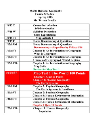 World Regional Geography
Course Schedule
Spring 2015
Mr. Terron Brooks
1/6/15 T Course Introduction
Self-Introduction
1/7/15 W Syllabus Discussion
Class Expectations
1/8/15 Th Map Activity 1
1/9/15 F Home Documentary & Questions
1/12/15 M Home Documentary & Questions
Documentary critique Due by Friday 1/16
1/13/15 T Chapter 1: An Introduction to Geography
What is Geography
1/14/15 W Chapter 1: An Introduction to Geography
5 themes of Geography& World Regions
1/15/15 Th Chapter 1: An Introduction to Geography
Map Skills
Review for Map Test 1
1/16/15 F Map Test 1 The World 100 Points
Chapter 1 Quiz 10 Points
Chapter 2: Physical Geography
The Earth Systems
1/19/15 M Chapter 2: Physical Geography
The Earth Systems & Landforms
1/20/15 T Chapter 2: Physical Geography
Climate & Human Environment interaction
1/21/15 W Chapter 2: Physical Geography
Climate & Human Environment interaction
Chapter 2 Quiz 10 Points
1/22/15 Th Chapter 3: Human Geography
Population
 
