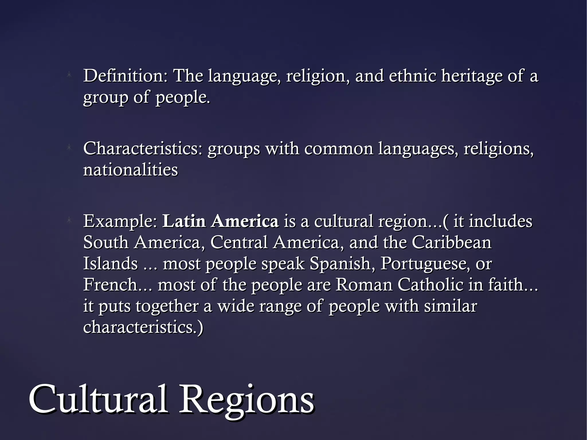 Definition: The language, religion, and ethnic heritage of a
   group of people.

   Characteristics: groups with common languages, religions,
   nationalities

   Example: Latin America is a cultural region...( it includes
   South America, Central America, and the Caribbean
   Islands ... most people speak Spanish, Portuguese, or
   French... most of the people are Roman Catholic in faith...
   it puts together a wide range of people with similar
   characteristics.)



Cultural Regions
 