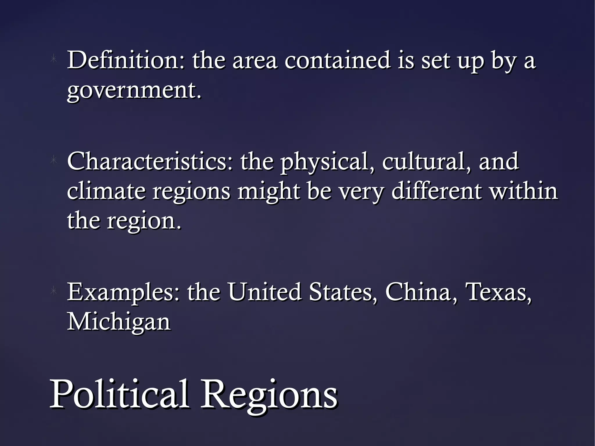 Definition: the area contained is set up by a
 government.

 Characteristics: the physical, cultural, and
 climate regions might be very different within
 the region.

 Examples: the United States, China, Texas,
 Michigan


Political Regions
 