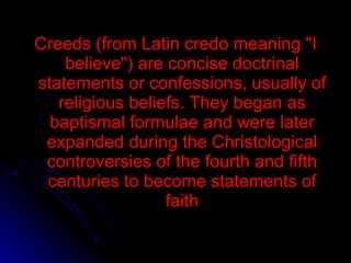 Creeds (from Latin credo meaning &quot;I believe&quot;) are concise doctrinal statements or confessions, usually of religious beliefs. They began as baptismal formulae and were later expanded during the Christological controversies of the fourth and fifth centuries to become statements of faith 