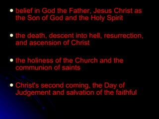 belief in God the Father, Jesus Christ as the Son of God and the Holy Spirit the death, descent into hell, resurrection, and ascension of Christ the holiness of the Church and the communion of saints Christ's second coming, the Day of Judgement and salvation of the faithful 