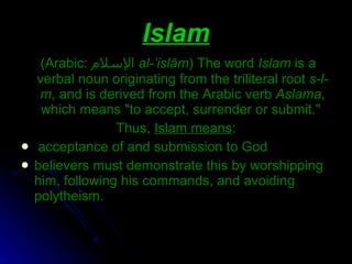 Islam ( Arabic:  الإسلام ‎  al-’islām )  The word  Islam  is a verbal noun originating from the triliteral root  s-l-m , and is derived from the Arabic verb  Aslama , which means &quot;to accept, surrender or submit.&quot;  Thus,  Islam means : acceptance of and submission to God believers must demonstrate this by worshipping him, following his commands, and avoiding polytheism. 