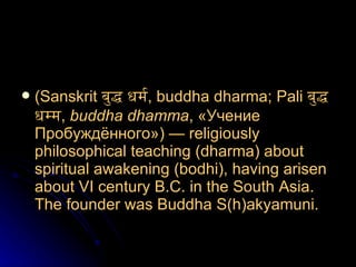 ( Sanskrit   बुद्ध धर्म , buddha dharma;  Pali   बुद्ध धम्म ,  buddha dhamma , «Учение Пробуждённого»)—  religiously philosophical   teaching  ( dharma )  about spiritual awakening  ( bodhi ),  having arisen about  VI  century   B.C.   in the South Asia .  The founder was Buddha  S(h)akyamuni.   