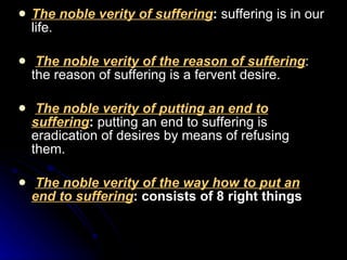 The noble verity of suffering :  suffering is in our life. The noble verity of the reason of suffering : the reason of suffering is a fervent desire.  The noble verity of putting an end to suffering :  putting an end to suffering is eradication of desires by means of refusing them.  The noble verity of the way how to put an end to suffering :  consists of 8 right things 