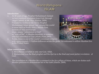 World Religions:ISLAM Introduction At 40 years of age, Prophet Muhammad claimed  to have received revelation from God, through  angel Gabriel, at Mt. Hira (Hakim, 2009). Founded in Arabia in 622 AD by Prophet  Muhammad, Islam spread  fast  around the world  	to areas such as North Africa, Middle East, 	sections of Asia and Europe. Islam  means “submission to God”  or “way of life”. A Muslim therefore, is someone  who has submitted to God (Allah) (Nasr,2003).  Today, Islam is one of the world’s dominant religions  	with approximately 1.5 billion followers across the globe. An estimated 6 million Muslims live in the United States.  Islam central theme 1. Monotheism or belief in only one God, Allah. 2. Muhammad was the final prophet and the Qur’an is the final and most perfect revelation   of God. The foundation of a Muslim life is summed in the five pillars of Islam, which are duties each Muslim performs to demonstrate his or her faith (Hakim, 2009).  