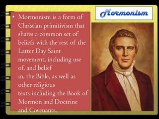 • Mormonism is a form of
  Christian primitivism that
  shares a common set of
  beliefs with the rest of the
  Latter Day Saint
  movement, including use
  of, and belief
  in, the Bible, as well as
  other religious
  texts including the Book of
  Mormon and Doctrine
  and Covenants.
 