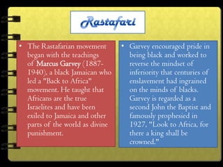• The Rastafarian movement       • Garvey encouraged pride in
  began with the teachings         being black and worked to
  of Marcus Garvey (1887-          reverse the mindset of
  1940), a black Jamaican who      inferiority that centuries of
  led a "Back to Africa"           enslavement had ingrained
  movement. He taught that         on the minds of blacks.
  Africans are the true            Garvey is regarded as a
  Israelites and have been         second John the Baptist and
  exiled to Jamaica and other      famously prophesied in
  parts of the world as divine     1927, "Look to Africa, for
  punishment.                      there a king shall be
                                   crowned."
 