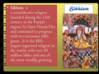 • Sikhism is
  a monotheistic religion
  founded during the 15th
  century in the Punjab
  region, by Guru Nanak Dev
  and continued to progress
  with ten successive Sikh
  gurus . It is the fifth-
  largest organized religion in
  the world, with over 30
  million Sikhs and one of
  the most steadily growing.
 