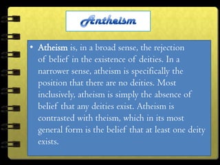 • Atheism is, in a broad sense, the rejection
  of belief in the existence of deities. In a
  narrower sense, atheism is specifically the
  position that there are no deities. Most
  inclusively, atheism is simply the absence of
  belief that any deities exist. Atheism is
  contrasted with theism, which in its most
  general form is the belief that at least one deity
  exists.
 