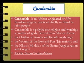 • Candomblé is an African-originated or Afro-
  Brazilian religion, practiced chiefly in Brazil by
  saint people.
• Candomblé is a polytheistic religion and worships
  a number of gods, derived from African deities:
• the Orishas of Yoruba and Ketashi mythology
• the Voduns of the Ewe and Fon (Jeje nation); and
• the Nkisis (Minkisi) of the Bantu (Angola nation
  and Congo).
• Tabela Orixas-Voduns-Nkisis
 