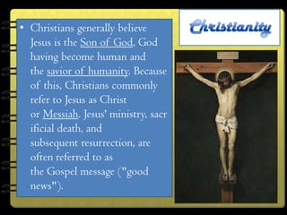 • Christians generally believe
  Jesus is the Son of God, God
  having become human and
  the savior of humanity. Because
  of this, Christians commonly
  refer to Jesus as Christ
  or Messiah. Jesus' ministry, sacr
  ificial death, and
  subsequent resurrection, are
  often referred to as
  the Gospel message ("good
  news").
 