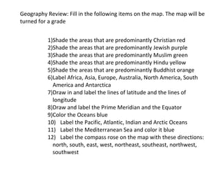 Geography Review: Fill in the following items on the map. The map will be 
turned for a grade 
 
1)Shade the areas that are predominantly Christian red 
2)Shade the areas that are predominantly Jewish purple 
3)Shade the areas that are predominantly Muslim green 
4)Shade the areas that are predominantly Hindu yellow 
5)Shade the areas that are predominantly Buddhist orange 
6)Label Africa, Asia, Europe, Australia, North America, South 
America and Antarctica 
7)Draw in and label the lines of latitude and the lines of 
longitude 
8)Draw and label the Prime Meridian and the Equator 
9)Color the Oceans blue 
10) Label the Pacific, Atlantic, Indian and Arctic Oceans 
11) Label the Mediterranean Sea and color it blue 
12) Label the compass rose on the map with these directions: 
north, south, east, west, northeast, southeast, northwest, 
southwest 

 
