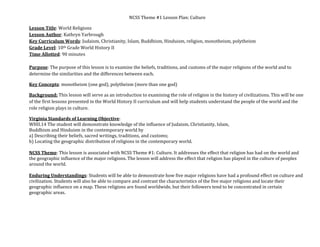 NCSS Theme #1 Lesson Plan: Culture 
Lesson Title: World Religions 
Lesson Author: Kathryn Yarbrough 
Key Curriculum Words: Judaism, Christianity, Islam, Buddhism, Hinduism, religion, monotheism, polytheism 
Grade Level: 10th Grade World History II 
Time Allotted: 90 minutes 
 
Purpose: The purpose of this lesson is to examine the beliefs, traditions, and customs of the major religions of the world and to 
determine the similarities and the differences between each.  
Key Concepts: monotheism (one god), polytheism (more than one god) 
Background: This lesson will serve as an introduction to examining the role of religion in the history of civilizations. This will be one 
of the first lessons presented in the World History II curriculum and will help students understand the people of the world and the 
role religion plays in culture.  
Virginia Standards of Learning Objective:  
WHII.14 The student will demonstrate knowledge of the influence of Judaism, Christianity, Islam, 
Buddhism and Hinduism in the contemporary world by 
a) Describing their beliefs, sacred writings, traditions, and customs; 
b) Locating the geographic distribution of religions in the contemporary world. 
 
NCSS Theme: This lesson is associated with NCSS Theme #1: Culture. It addresses the effect that religion has had on the world and 
the geographic influence of the major religions. The lesson will address the effect that religion has played in the culture of peoples 
around the world.  
 
Enduring Understandings: Students will be able to demonstrate how five major religions have had a profound effect on culture and 
civilization. Students will also be able to compare and contrast the characteristics of the five major religions and locate their 
geographic influence on a map. These religions are found worldwide, but their followers tend to be concentrated in certain 
geographic areas. 
 

 