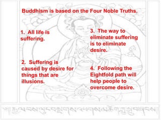 Buddhism is based on the Four Noble Truths.
1. All life is
suffering.
2. Suffering is
caused by desire for
things that are
illusions.
3. The way to
eliminate suffering
is to eliminate
desire.
4. Following the
Eightfold path will
help people to
overcome desire.
 