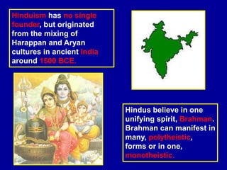 Hinduism has no single
founder, but originated
from the mixing of
Harappan and Aryan
cultures in ancient India
around 1500 BCE.
Hindus believe in one
unifying spirit, Brahman.
Brahman can manifest in
many, polytheistic,
forms or in one,
monotheistic.
 