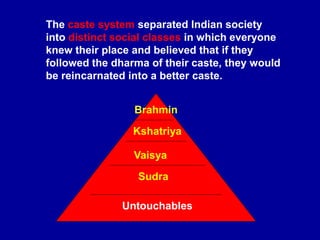 The caste system separated Indian society
into distinct social classes in which everyone
knew their place and believed that if they
followed the dharma of their caste, they would
be reincarnated into a better caste.
Brahmin
Kshatriya
Vaisya
Sudra
Untouchables
 